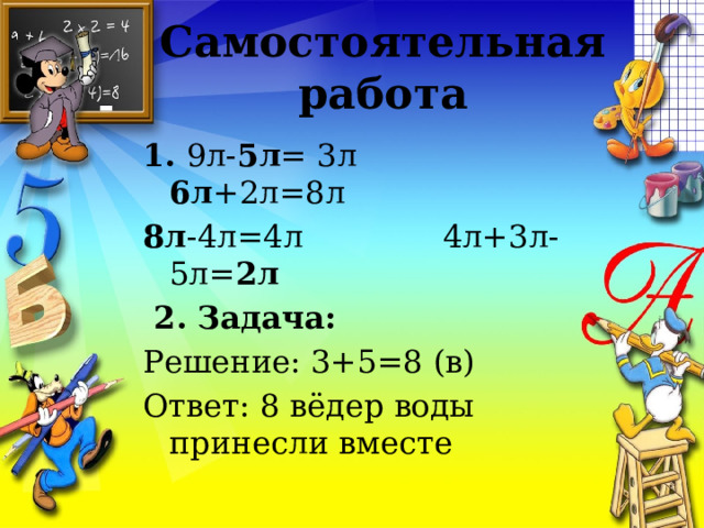 Самостоятельная работа 1. 9л- 5л = 3л 6л +2л=8л 8л -4л=4л 4л+3л-5л= 2л   2. Задача: Решение: 3+5=8 (в) Ответ: 8 вёдер воды принесли вместе