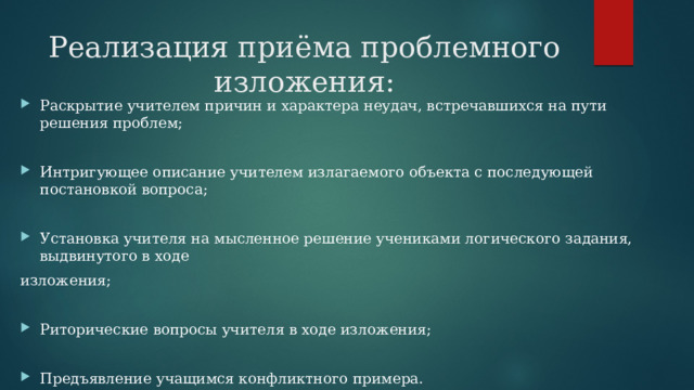 Реализация приёма проблемного  изложения: Раскрытие учителем причин и характера неудач, встречавшихся на пути решения проблем; Интригующее описание учителем излагаемого объекта с последующей постановкой вопроса; Установка учителя на мысленное решение учениками логического задания, выдвинутого в ходе изложения;