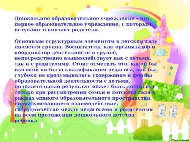 Дошкольное образовательное учреждение – это первое образовательное учреждение, с которым вступают в контакт родители.   Основным структурным элементом в детском саду является группа. Воспитатель, как организатор и координатор деятельности в группе, непосредственно взаимодействует как с детьми, так и с родителями. Стоит отметить что, какой бы высокой ни была квалификация педагога, как бы глубоко не продумывались содержание и формы образовательной деятельности с детьми, положительный результат может быть достигнут только при рассмотрении семьи и детского сада в рамках единого образовательного пространства, подразумевающего взаимодействие, сотрудничество между педагогами и родителями на всем протяжении дошкольного детства ребенка.