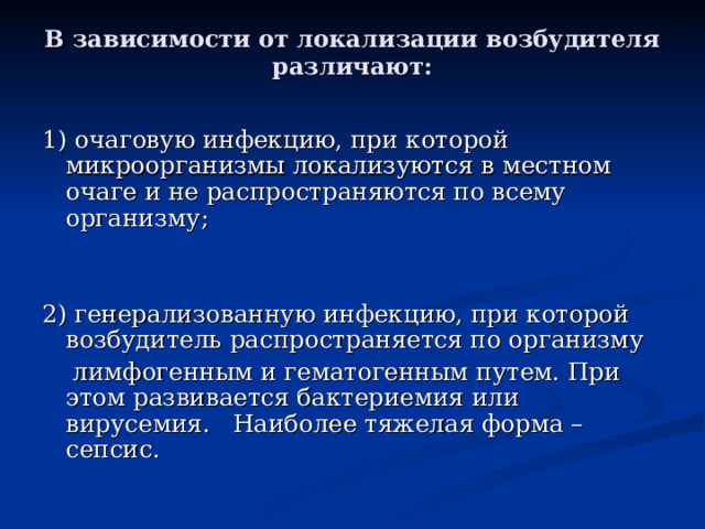 В зависимости от локализации возбудителя различают:   1) очаговую инфекцию, при которой микроорганизмы локализуются в местном очаге и не распространяются по всему организму; 2) генерализованную инфекцию, при которой возбудитель распространяется по организму  лимфогенным и гематогенным путем. При этом развивается бактериемия или вирусемия. Наиболее тяжелая форма – сепсис.