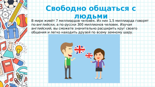 Свободно общаться с людьми В мире живёт 7 миллиардов человек. Из них 1,5 миллиарда говорят по-английски, а по-русски 300 миллионов человек. Изучая английский, вы сможете значительно расширить круг своего общения и легко находить друзей по всему земному шару.