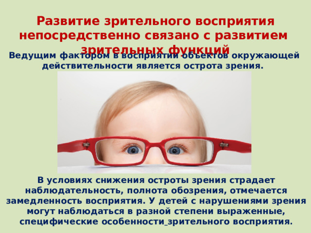 Развитие зрительного восприятия непосредственно связано с развитием зрительных функций Ведущим фактором в восприятии объектов окружающей действительности является острота зрения. В условиях снижения остроты зрения страдает наблюдательность, полнота обозрения, отмечается замедленность восприятия. У детей с нарушениями зрения могут наблюдаться в разной степени выраженные, специфические особенности  зрительного восприятия .
