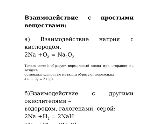 Взаимодействие с простыми веществами:   а) Взаимодействие натрия с кислородом. 2Na +О 2  = Na 2 О 2 Только литий образует нормальный оксид при сгорании на воздухе, остальные щелочные металлы образуют пероксиды. 4Li + О 2  = 2 Li 2 О  б)Взаимодействие с другими окислителями – водородом, галогенами, серой:  2Na +Н 2  = 2NaН 2Na +Сl 2  = 2NaСl         2Na + S = 2Na 2 S