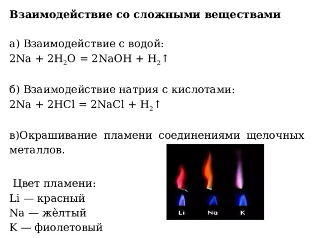 Взаимодействие со сложными веществами   а) Взаимодействие с водой: 2Na + 2Н 2 О = 2NaОН + Н 2 ↑ б) Взаимодействие натрия с кислотами: 2Na + 2НCl = 2NaCl + Н 2 ↑ в)Окрашивание пламени соединениями щелочных металлов.  Цвет пламени:  Li — красный  Na — жѐлтый  K — фиолетовый
