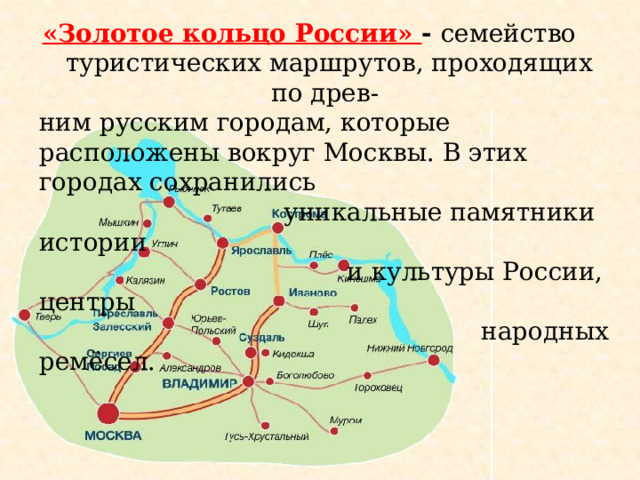 «Золотое кольцо России» - семейство туристических маршрутов, проходящих по древ- ним русским городам, которые расположены вокруг Москвы. В этих городах сохранились  уникальные памятники истории  и культуры России, центры  народных ремёсел.