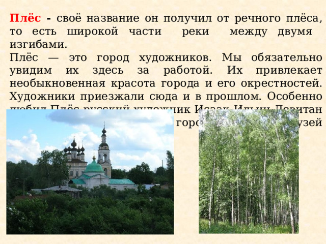 Плёс - своё название он получил от речного плёса, то есть широкой части реки между двумя изгибами. Плёс — это город художников. Мы обязательно увидим их здесь за работой. Их привлекает необыкновенная красота города и его окрестностей. Художники приезжали сюда и в прошлом. Особенно любил Плёс русский художник Исаак Ильич Левитан (1860-1900). Сейчас в городе открыт музей И.И.Левитана.