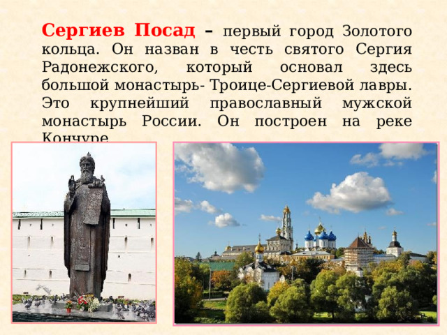 Сергиев Посад – первый город Золотого кольца. Он назван в честь святого Сергия Радонежского, который основал здесь большой монастырь- Троице-Сергиевой лавры. Это крупнейший православный мужской монастырь России. Он построен на реке Кончуре.