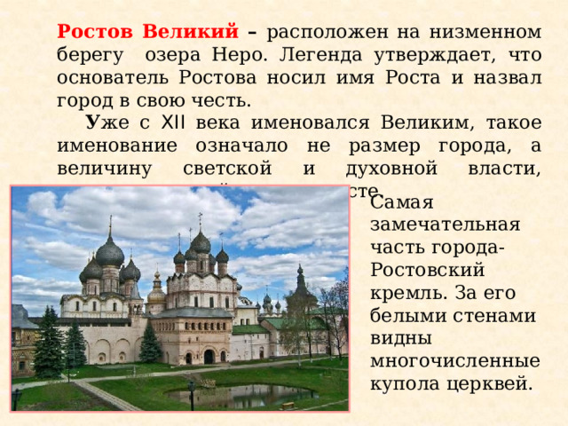 Ростов Великий – расположен на низменном берегу озера Неро. Легенда утверждает, что основатель Ростова носил имя Роста и назвал город в свою честь.  У же с XII века именовался Великим, такое именование означало не размер города, а величину светской и духовной власти, сосредоточенной в одном месте. Самая замечательная часть города- Ростовский кремль. За его белыми стенами видны многочисленные купола церквей.