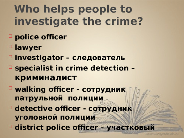 Who helps people to investigate the crime? police officer lawyer investigator – следователь specialist in crime detection – криминалист walking officer - сотрудник патрульной полиции detective officer - сотрудник уголовной полиции  district police officer – участковый