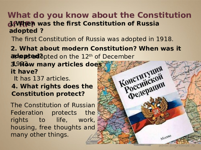 What do you know about the Constitution of RF? 1.When was the first Constitution of Russia adopted ? The first Constitution of Russia was adopted in 1918. 2. What about modern Constitution? When was it adopted? It was adopted on the 12 th of December 1993. 3. How many articles does it have? It has 137 articles. 4. What rights does the Constitution protect? The Constitution of Russian Federation protects the rights to life, work, housing, free thoughts and many other things.