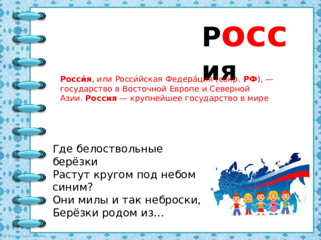 Р осс ия Росси́я , или Росси́йская Федера́ция (сокр.  РФ ), — государство в Восточной Европе и Северной Азии.  Россия  — крупнейшее государство в мире Где белоствольные берёзки Растут кругом под небом синим? Они милы и так неброски, Берёзки родом из…