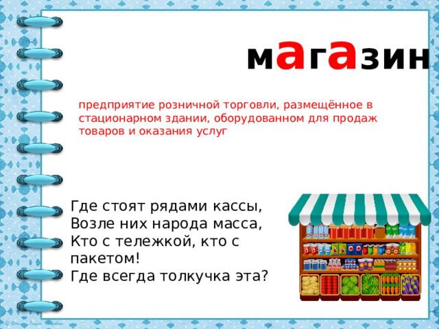 м а г а зин предприятие розничной торговли, размещённое в стационарном здании, оборудованном для продаж товаров и оказания услуг Где стоят рядами кассы, Возле них народа масса, Кто с тележкой, кто с пакетом!  Где всегда толкучка эта?