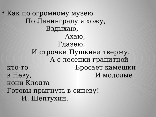 Как по огромному музею По Ленинграду я хожу, Вздыхаю,   Ахаю,    Глазею, И строчки Пушкина твержу. А с лесенки гранитной кто-то Бросает камешки в Неву, И молодые кони Клодта Готовы прыгнуть в синеву!    И. Шептухин.