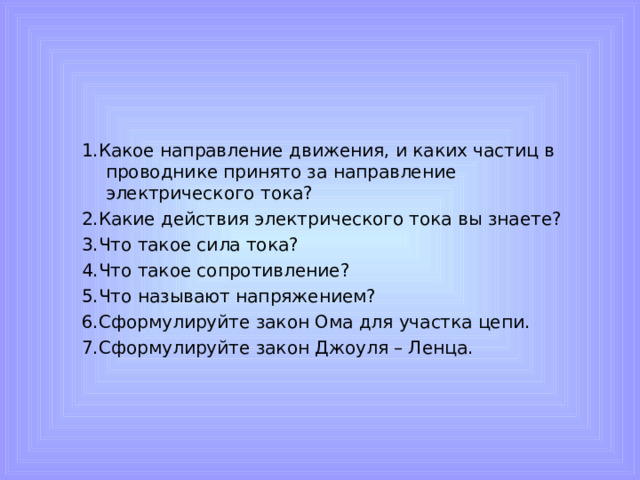 1.Какое направление движения, и каких частиц в проводнике принято за направление электрического тока? 2.Какие действия электрического тока вы знаете? 3.Что такое сила тока? 4.Что такое сопротивление? 5.Что называют напряжением? 6.Сформулируйте закон Ома для участка цепи. 7.Сформулируйте закон Джоуля – Ленца.