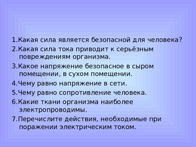 1.Какая сила является безопасной для человека? 2.Какая сила тока приводит к серьёзным повреждениям организма. 3.Какое напряжение безопасное в сыром помещении, в сухом помещении. 4.Чему равно напряжение в сети. 5.Чему равно сопротивление человека. 6.Какие ткани организма наиболее электропроводимы. 7.Перечислите действия, необходимые при поражении электрическим током.