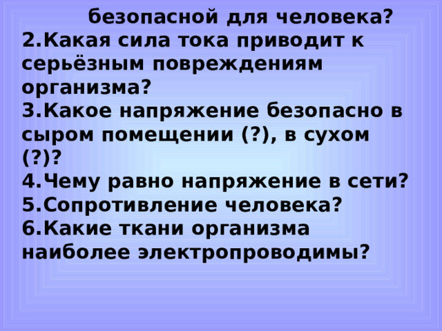 1. Какая сила тока является безопасной для человека? 1. Какая сила тока является безопасной для человека? 1. Какая сила тока является безопасной для человека? 1. Какая сила тока является безопасной для человека? 2.Какая сила тока приводит к серьёзным повреждениям организма? 3.Какое напряжение безопасно в сыром помещении (?), в сухом (?)? 4.Чему равно напряжение в сети? 5.Сопротивление человека? 6.Какие ткани организма наиболее электропроводимы?