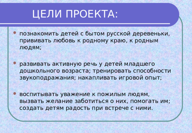 познакомить детей с бытом русской деревеньки, прививать любовь к родному краю, к родным людям;  развивать активную речь у детей младшего дошкольного возраста; тренировать способности звукоподражания; накапливать игровой опыт;  воспитывать уважение к пожилым людям, вызвать желание заботиться о них, помогать им; создать детям радость при встрече с ними.