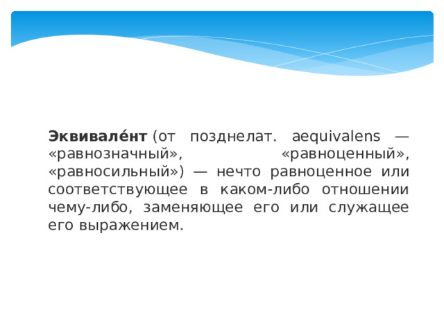 Эквивале́нт  (от позднелат. aequivalens — «равнозначный», «равноценный», «равносильный») — нечто равноценное или соответствующее в каком-либо отношении чему-либо, заменяющее его или служащее его выражением.