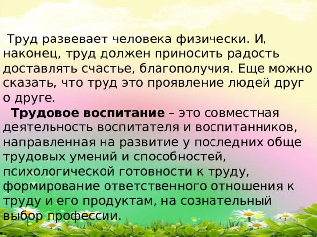 Труд развевает человека физически. И, наконец, труд должен приносить радость доставлять счастье, благополучия. Еще можно сказать, что труд это проявление людей друг о друге.  Трудовое воспитание  – это совместная деятельность воспитателя и воспитанников, направленная на развитие у последних обще трудовых умений и способностей, психологической готовности к труду, формирование ответственного отношения к труду и его продуктам, на сознательный выбор профессии.