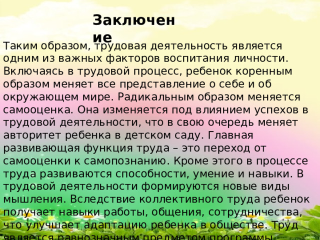 Заключение Таким образом, трудовая деятельность является одним из важных факторов воспитания личности. Включаясь в трудовой процесс, ребенок коренным образом меняет все представление о себе и об окружающем мире. Радикальным образом меняется самооценка. Она изменяется под влиянием успехов в трудовой деятельности, что в свою очередь меняет авторитет ребенка в детском саду. Главная развивающая функция труда – это переход от самооценки к самопознанию. Кроме этого в процессе труда развиваются способности, умение и навыки. В трудовой деятельности формируются новые виды мышления. Вследствие коллективного труда ребенок получает навыки работы, общения, сотрудничества, что улучшает адаптацию ребенка в обществе. Труд является равнозначным предметом программы обучения.