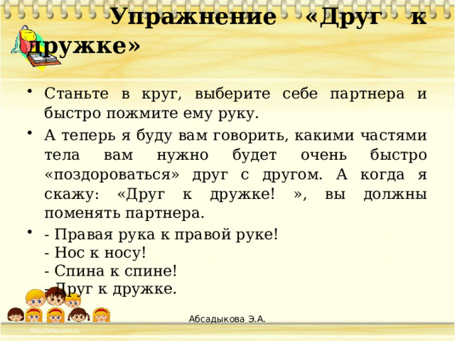 Упражнение «Друг к дружке»   Станьте в круг, выберите себе партнера и быстро пожмите ему руку. А теперь я буду вам говорить, какими частями тела вам нужно будет очень быстро «поздороваться» друг с другом. А когда я скажу: «Друг к дружке! », вы должны поменять партнера. - Правая рука к правой руке!  - Нос к носу!  - Спина к спине!  - Друг к дружке.   Абсадыкова Э.А.