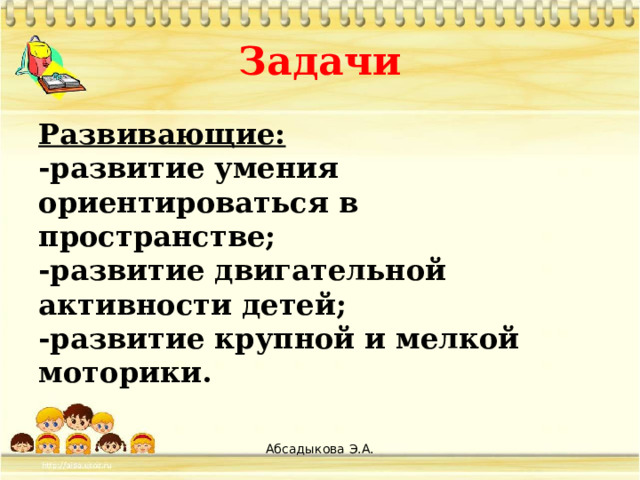 Задачи Развивающие: -развитие умения ориентироваться в пространстве; -развитие двигательной активности детей; -развитие крупной и мелкой моторики.  Абсадыкова Э.А.