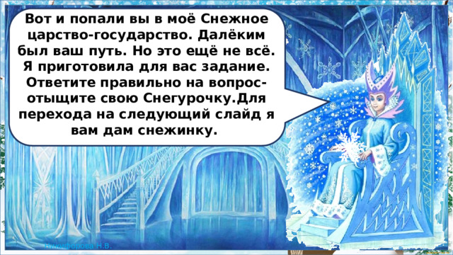 Вот и попали вы в моё Снежное царство-государство. Далёким был ваш путь. Но это ещё не всё. Я приготовила для вас задание. Ответите правильно на вопрос- отыщите свою Снегурочку.Для перехода на следующий слайд я вам дам снежинку.