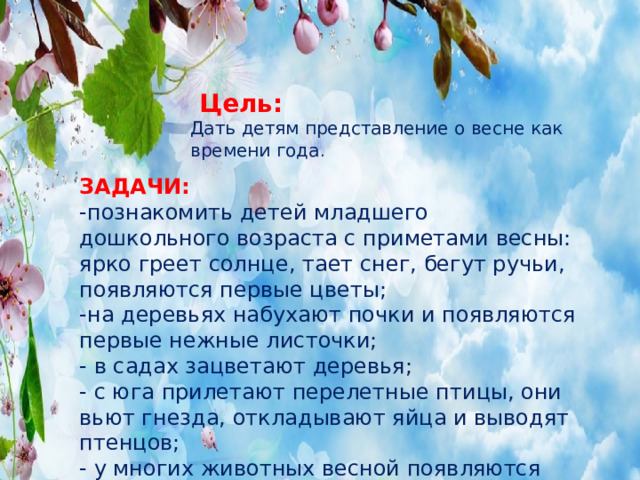 Цель:   Дать детям представление о весне как времени года .   ЗАДАЧИ: -познакомить детей младшего дошкольного возраста с приметами весны: ярко греет солнце, тает снег, бегут ручьи, появляются первые цветы; -на деревьях набухают почки и появляются первые нежные листочки; - в садах зацветают деревья; - с юга прилетают перелетные птицы, они вьют гнезда, откладывают яйца и выводят птенцов; - у многих животных весной появляются детеныши.