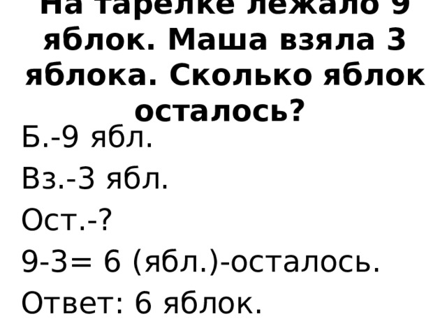 На тарелке лежало 9 яблок. Маша взяла 3 яблока. Сколько яблок осталось? Б.-9 ябл.  Вз.-3 ябл. Ост.-? 9-3= 6 (ябл.)-осталось. Ответ: 6 яблок.