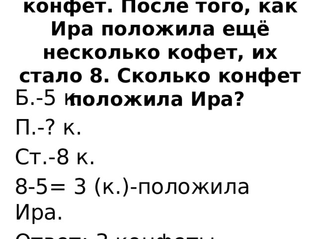 На столе лежало 5 конфет. После того, как Ира положила ещё несколько кофет, их стало 8. Сколько конфет положила Ира? Б.-5 к.  П.-? к. Ст.-8 к. 8-5= 3 (к.)-положила Ира. Ответ: 3 конфеты.