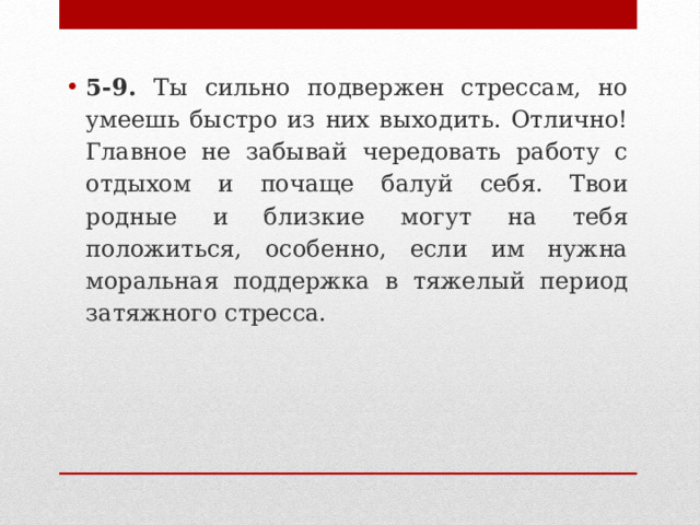 5-9. Ты сильно подвержен стрессам, но умеешь быстро из них выходить. Отлично! Главное не забывай чередовать работу с отдыхом и почаще балуй себя. Твои родные и близкие могут на тебя положиться, особенно, если им нужна моральная поддержка в тяжелый период затяжного стресса.