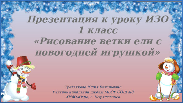 Презентация к уроку ИЗО  1 класс  «Рисование ветки ели с новогодней игрушкой» Третьякова Юлия Витальевна Учитель начальной школы МБОУ СОШ №8 ХМАО-Югра, г. Нефтеюганск