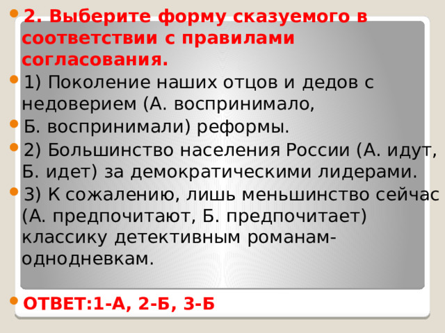 2. Выберите форму сказуемого в соответствии с правилами согласования. 1) Поколение наших отцов и дедов с недоверием (А. воспринимало, Б. воспринимали) реформы. 2) Большинство населения России (А. идут, Б. идет) за демократическими лидерами. 3) К сожалению, лишь меньшинство сейчас (А. предпочитают, Б. предпочитает) классику детективным романам-однодневкам. ОТВЕТ:1-А, 2-Б, 3-Б