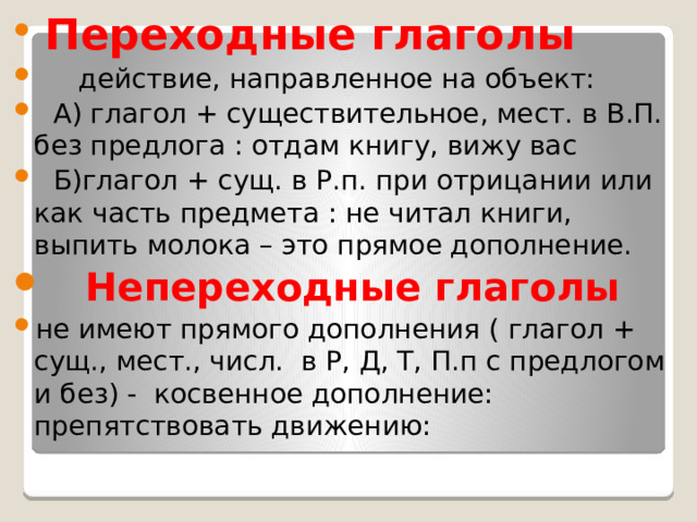 Переходные глаголы  действие, направленное на объект:  А) глагол + существительное, мест. в В.П. без предлога : отдам книгу, вижу вас  Б)глагол + сущ. в Р.п. при отрицании или как часть предмета : не читал книги, выпить молока – это прямое дополнение.  Непереходные глаголы не имеют прямого дополнения ( глагол + сущ., мест., числ. в Р, Д, Т, П.п с предлогом и без) - косвенное дополнение: препятствовать движению: