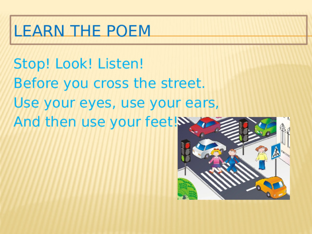 Learn the poem Stop! Look! Listen! Before you cross the street. Use your eyes, use your ears, And then use your feet!