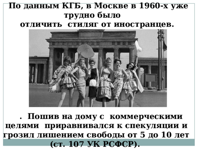 По данным КГБ, в Москве в 1960-х уже трудно было  отличить стиляг от иностранцев. . Пошив на дому с коммерческими целями приравнивался к спекуляции и грозил лишением свободы от 5 до 10 лет (ст. 107 УК РСФСР).