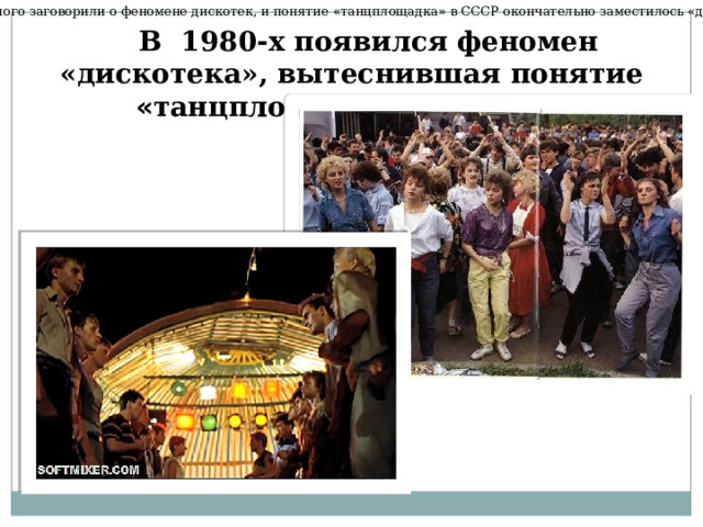 В начале 1980-х много заговорили о феномене дискотек, и понятие « танцплощадка » в СССР окончательно заместилось « дискотекой » к концу 1980-х. В 1980-х появился феномен «дискотека», вытеснившая понятие « танцплощадка » в СССР.