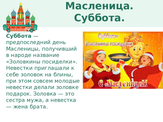 Масленица. Суббота. Суббота  — предпоследний день Масленицы, получивший в народе название «Золовкины посиделки». Невестки приглашали к себе золовок на блины, при этом совсем молодые невестки делали золовке подарок. Золовка — это сестра мужа, а невестка — жена брата.