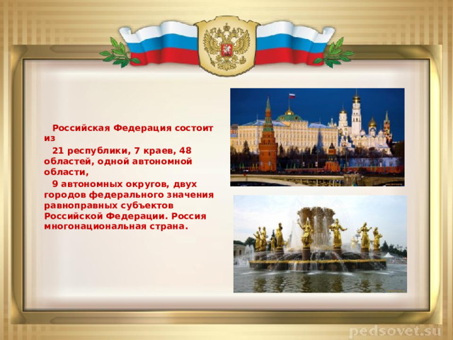 Российская Федерация состоит из  21 республики, 7 краев, 48 областей, одной автономной области,  9 автономных округов, двух городов федерального значения равноправных субъектов Российской Федерации. Россия многонациональная страна.