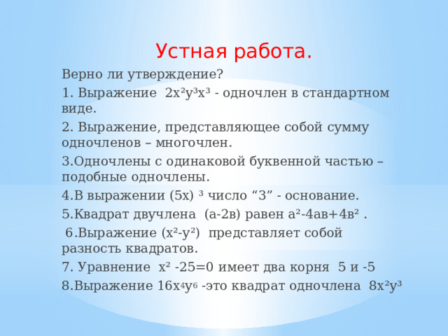 Устная работа. Верно ли утверждение? 1. Выражение 2х²у³х³ - одночлен в стандартном виде. 2. Выражение, представляющее собой сумму одночленов – многочлен. 3.Одночлены с одинаковой буквенной частью – подобные одночлены. 4.В выражении (5х) ³ число “3” - основание. 5.Квадрат двучлена (а-2в) равен а²-4ав+4в² .  6.Выражение (х²-у²) представляет собой разность квадратов. 7. Уравнение х² -25=0 имеет два корня 5 и -5 8.Выражение 16х 4 у 6 -это квадрат одночлена 8х²у³