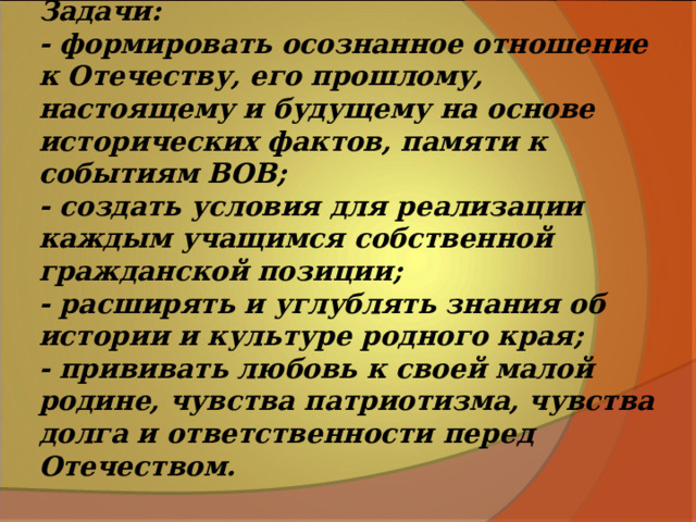 Задачи:  - формировать осознанное отношение к Отечеству, его прошлому, настоящему и будущему на основе исторических фактов, памяти к событиям ВОВ;  - создать условия для реализации каждым учащимся собственной гражданской позиции;  - расширять и углублять знания об истории и культуре родного края;  - прививать любовь к своей малой родине, чувства патриотизма, чувства долга и ответственности перед Отечеством.