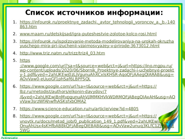Список источников информации: https://infourok.ru/proektnye_zadachi._avtor_tehnologii_voroncov_a._b.-140863.htm www.maam.ru/detskijsad/igra-puteshestvie-zolotoe-kolco-rosi.html https://infourok.ru/ispolzovanie-metoda-modelirovaniya-na-urokah-okruzhayuschego-mira-pri-izuchenii-vzaimosvyazey-v-prirode-3673012.html http ://www.triz.natm.ru/trizz/triz4_03.htm https ://www.google.com/url?sa=t&source=web&rct=j&url=https://ino.mgpu.ru/wp-content/uploads/2020/06/Sbornik_Proektnye-zadachi-i-uchebnye-proekty-1.pdf&ved=2ahUKEwj0zLjVgunuAhXCxIsKHSR-AqoQFjAAegQIARAB&usg=AOvVaw0-eUuoGf1phSaf6LBPFSQL https://www.google.com/url?sa=t&source=web&rct=j&url=https:// lbz.ru/metodist/authors/elkonin-davydov/7 /&ved=2ahUKEwiBnMvpgunuAhVjlMMKHVkWDRMQFjABegQIAxAH&usg=AOvVaw3srzWfAhwfhASKsfxbOMA2 https://www.science-education.ru/ru/article/view?id=4805 https://www.google.com/url?sa=t&source=web&rct=j&url=https:// vnovtk.ru/docs/metod_job/0_publication_149_1.pdf&ved=2ahUKEwicyLq9hOnuAhUsx4sKHfbAB8kQFjABegQIEBAB&usg=AOvVaw2unuq3KLfC1ZJTlB_UJ5WG  