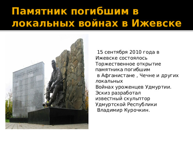 Памятник погибшим в локальных войнах в Ижевске  15 сентября 2010 года в Ижевске состоялось Торжественное открытие памятника погибшим  в Афганистане , Чечне и других локальных Войнах уроженцев Удмуртии. Эскиз разработал известный скульптор Удмуртской Республики  Владимир Курочкин.