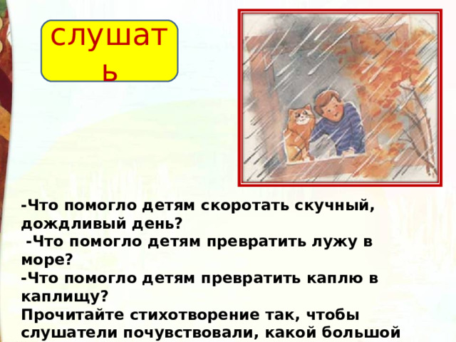 слушать -Что помогло детям скоротать скучный, дождливый день?   -Что помогло детям превратить лужу в море? -Что помогло детям превратить каплю в каплищу? Прочитайте стихотворение так, чтобы слушатели почувствовали, какой большой фантазией обладают дети.