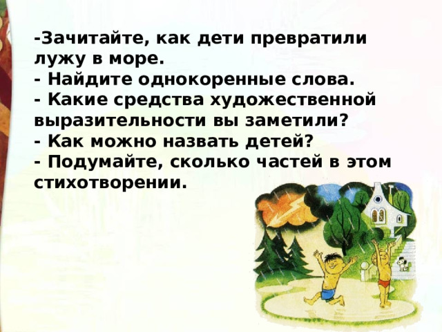 -Зачитайте, как дети превратили лужу в море. - Найдите однокоренные слова. - Какие средства художественной выразительности вы заметили? - Как можно назвать детей? - Подумайте, сколько частей в этом стихотворении.