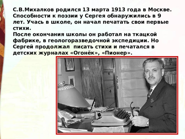 С.В.Михалков родился 13 марта 1913 года в Москве. Способности к поэзии у Сергея обнаружились в 9 лет. Учась в школе, он начал печатать свои первые стихи. После окончания школы он работал на ткацкой фабрике, в геологоразведочной экспедиции. Но Сергей продолжал  писать стихи и печатался в детских журналах «Огонёк», «Пионер».