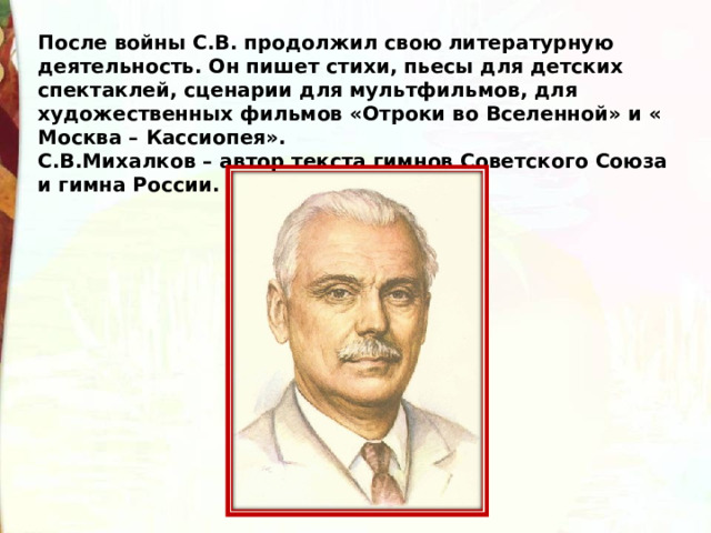 После войны С.В. продолжил свою литературную деятельность. Он пишет стихи, пьесы для детских спектаклей, сценарии для мультфильмов, для художественных фильмов «Отроки во Вселенной» и « Москва – Кассиопея». С.В.Михалков – автор текста гимнов Советского Союза и гимна России.