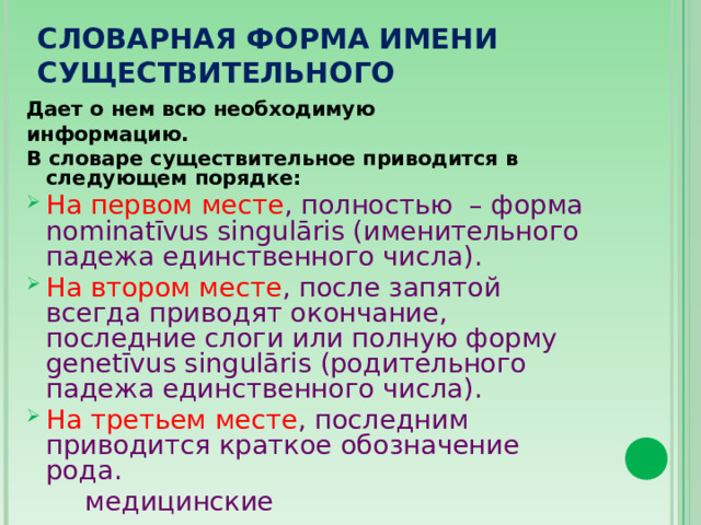 СЛОВАРНАЯ ФОРМА ИМЕНИ СУЩЕСТВИТЕЛЬНОГО Дает о нем всю необходимую информацию. В словаре существительное приводится в следующем порядке: На первом месте , полностью – форма nominatīvus singulāris (именительного падежа  единственного числа). На втором месте , после запятой всегда приводят окончание, последние слоги или полную форму genetīvus singulāris (родительного падежа единственного числа). На третьем месте , последним приводится краткое обозначение рода.  медицинские