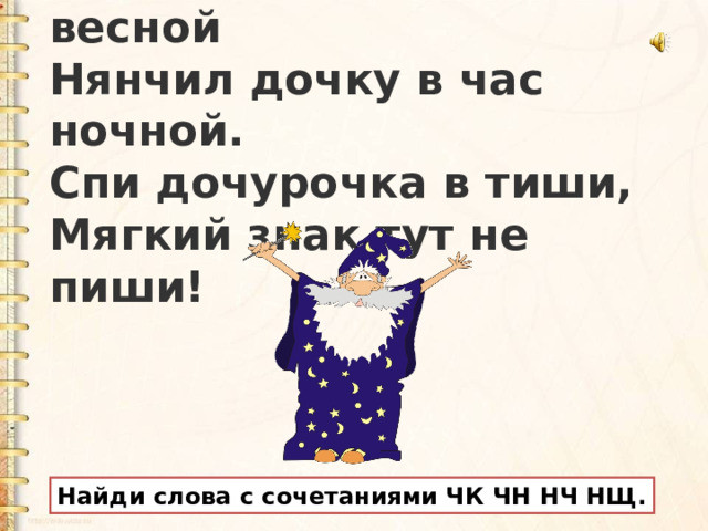 Добрый сказочник весной  Нянчил дочку в час ночной.  Спи дочурочка в тиши,  Мягкий знак тут не пиши! Найди слова с сочетаниями ЧК ЧН НЧ НЩ.