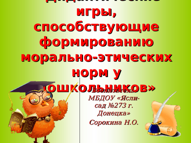 « Дидактические игры, способствующие формированию морально-этических норм у дошкольников» Воспитатель: МБДОУ «Ясли-сад №273 г. Донецка» Сорокина Н.О.